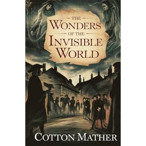 Mather, Cotton The Wonders of the Invisible World: Eyewitness Accounts of Witchcraft, Fear, and Faith in Puritan New England Mather, Cotton The Wonders of the Invisible World: Eyewitness Accounts of Witchcraft, Fear, and Faith in Puritan New England