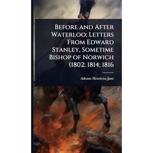 Jane, Adeane Henrietta Before and After Waterloo; Letters From Edward Stanley, Sometime Bishop of Norwich (1802; 1814; 1816 Jane, Adeane Henrietta Before and After Waterloo; Letters From Edward Stanley, Sometime Bishop of Norwich (1802; 1814; 1816