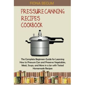 Begum, Fiona Pressure Canning Recipes Cookbook: The Complete Beginners Guide for Learning How to Pressure Can and Preserve Vegetables, Meat, Soups, and More in a Jar with Tested Homemade Recipes Begum, Fiona Pressure Canning Recipes Cookbook: The Complete Beginners Guide for Learning How to Pressure Can and Preserve Vegetables, Meat, Soups, and More in a Jar with Tested Homemade Recipes