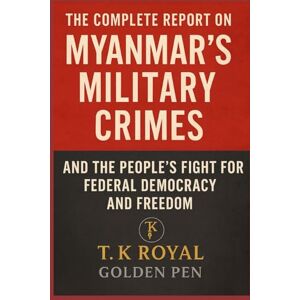 Golden Pen, T. K. Royal The Complete Report on Myanmar's Military Crimes-and The People’s Fight for Federal Democracy and Freedom: “An Investigation into Dictatorship, War Crimes, and the Fight for Democracy” Golden Pen, T. K. Royal The Complete Report on Myanmar's Military Crimes-and The People’s Fight for Federal Democracy and Freedom: “An Investigation into Dictatorship, War Crimes, and the Fight for Democracy”