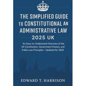 Edward T. Harrison The Simplified Guide to Constitutional and Administrative Law 2025 UK: An Easy-to-Understand Overview of the UK Constitution, Government Powers, and Public Law Principles — Updated for 2025 Edward T. Harrison The Simplified Guide to Constitutional and Administrative Law 2025 UK: An Easy-to-Understand Overview of the UK Constitution, Government Powers, and Public Law Principles — Updated for 2025
