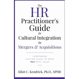 Kendrick SPHR, Dr. Klint C The HR Practitioner's Guide to Cultural Integration in Mergers & Acquisitions: Overcoming Culture Clash to Drive M&A Deal Value Kendrick SPHR, Dr. Klint C The HR Practitioner's Guide to Cultural Integration in Mergers & Acquisitions: Overcoming Culture Clash to Drive M&A Deal Value