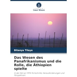 Tilaye, Bitanya Das Wesen des Panafrikanismus und die Rolle, die Äthiopien spielte: In der Zeit vor 1974: Fortschritte, Herausforderungen und Perspektiven Tilaye, Bitanya Das Wesen des Panafrikanismus und die Rolle, die Äthiopien spielte: In der Zeit vor 1974: Fortschritte, Herausforderungen und Perspektiven