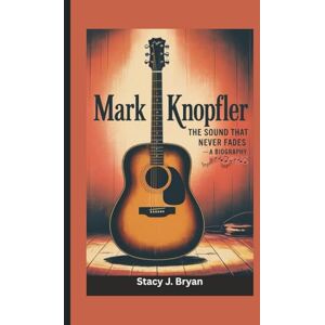 J. Bryan, Stacy MARK KNOPFLER: The Sound That Never Fades—A Biography J. Bryan, Stacy MARK KNOPFLER: The Sound That Never Fades—A Biography