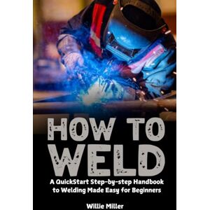 Miller, Willie How to Weld: A QuickStart Step-by-step Handbook to Welding Made Easy for Beginners Miller, Willie How to Weld: A QuickStart Step-by-step Handbook to Welding Made Easy for Beginners
