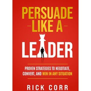 CORR, RICK PERSUADE LIKE A LEADER: PROVEN STRATEGIES TO NEGOTIATE, CONVERT, AND WIN IN ANY SITUATION CORR, RICK PERSUADE LIKE A LEADER: PROVEN STRATEGIES TO NEGOTIATE, CONVERT, AND WIN IN ANY SITUATION