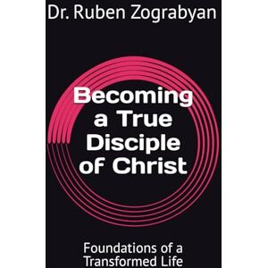 Zograbyan, Dr. Ruben Becoming a True Disciple of Christ: Foundations of a Transformed Life Zograbyan, Dr. Ruben Becoming a True Disciple of Christ: Foundations of a Transformed Life