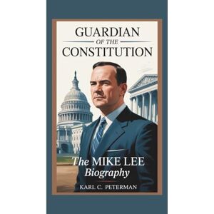 C. Peterman, Karl GUARDIAN OF THE CONSTITUTION: The Mike Lee Biography C. Peterman, Karl GUARDIAN OF THE CONSTITUTION: The Mike Lee Biography