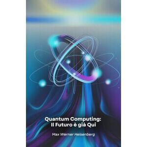 Werner Heisenberg, Max Quantum Computing: Il Futuro è già Qui: Viaggio nella rivoluzione tecnologica che sta cambiando le regole del possibile Werner Heisenberg, Max Quantum Computing: Il Futuro è già Qui: Viaggio nella rivoluzione tecnologica che sta cambiando le regole del possibile