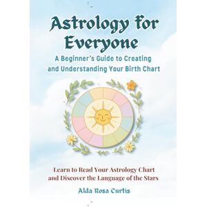Curtis, Alda Rosa Astrology for Everyone: A Beginner’s Guide to Creating and Understanding Your Birth Chart: Learn to Read Your Astrology Chart and Discover the Language of the Stars Curtis, Alda Rosa Astrology for Everyone: A Beginner’s Guide to Creating and Understanding Your Birth Chart: Learn to Read Your Astrology Chart and Discover the Language of the Stars