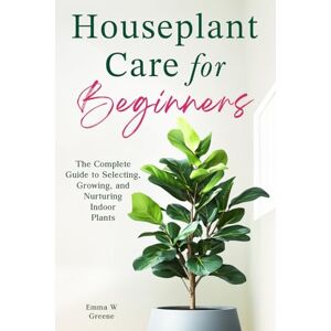 Greene, Emma W Houseplant Care for Beginners: The Complete Guide to Selecting, Growing, and Nurturing Indoor Plants Greene, Emma W Houseplant Care for Beginners: The Complete Guide to Selecting, Growing, and Nurturing Indoor Plants