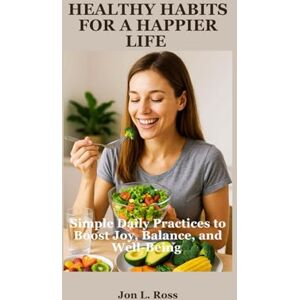Ross, Jon L. HEALTHY HABITS FOR A HAPPIER LIFE: Simple Daily Practices to Boost Joy, Balance and Well-Being Ross, Jon L. HEALTHY HABITS FOR A HAPPIER LIFE: Simple Daily Practices to Boost Joy, Balance and Well-Being