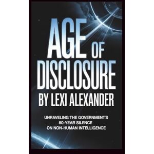 Alexander, Lexi Age of Disclosure: Unraveling the Government’s 80-Year Silence on Non-Human Intelligence Alexander, Lexi Age of Disclosure: Unraveling the Government’s 80-Year Silence on Non-Human Intelligence