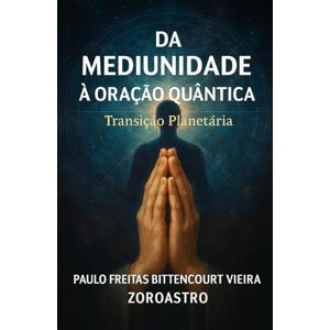 Freitas Bittencourt Vieira, Dr. Paulo DA MEDIUNIDADE À ORAÇÃO QUÂNTICA: Transição Planetária Despertar da Consciência Freitas Bittencourt Vieira, Dr. Paulo DA MEDIUNIDADE À ORAÇÃO QUÂNTICA: Transição Planetária Despertar da Consciência