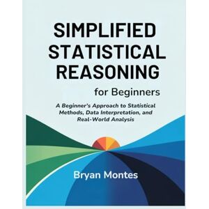 Montes, Bryan SIMPLIFIED STATISTICAL REASONING FOR BEGINNERS: A Beginner’s Approach to Statistical Methods, Data Interpretation, and Real-World Analysis Montes, Bryan SIMPLIFIED STATISTICAL REASONING FOR BEGINNERS: A Beginner’s Approach to Statistical Methods, Data Interpretation, and Real-World Analysis