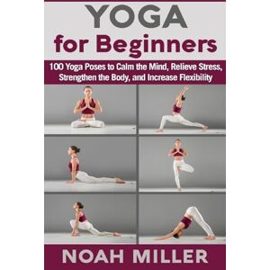 Miller, Noah Yoga for Beginners: 100 Yoga Poses to Calm the Mind, Relieve Stress, Strengthen the Body, and Increase Flexibility Miller, Noah Yoga for Beginners: 100 Yoga Poses to Calm the Mind, Relieve Stress, Strengthen the Body, and Increase Flexibility