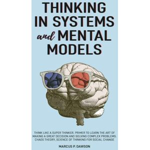 Dawson, Marcus P. Thinking in Systems and Mental Models: Think Like a Super Thinker. Primer to Learn the Art of Making a Great Decision and Solving Complex Problems. Chaos Theory, Science of Thinking for Social Change Dawson, Marcus P. Thinking in Systems and Mental Models: Think Like a Super Thinker. Primer to Learn the Art of Making a Great Decision and Solving Complex Problems. Chaos Theory, Science of Thinking for Social Change