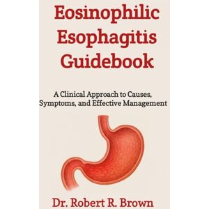 R. Brown, Dr. Robert Eosinophilic Esophagitis Guidebook: A Clinical Approach to Causes, Symptoms, and Effective Management R. Brown, Dr. Robert Eosinophilic Esophagitis Guidebook: A Clinical Approach to Causes, Symptoms, and Effective Management