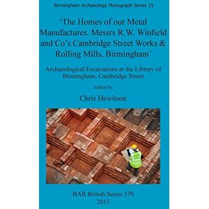 The Homes of our Metal Manufactures. Messrs R.W. Winfield and Co's Cambridge Street Works & Rolling Mills Birmingham': Archaeological Excavations at ... Archaeological Reports British Series) The Homes of our Metal Manufactures. Messrs R.W. Winfield and Co's Cambridge Street Works & Rolling Mills Birmingham': Archaeological Excavations at ... Archaeological Reports British Series)