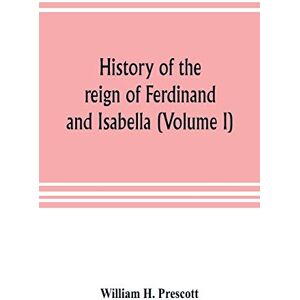 H Prescott, William History of the reign of Ferdinand and Isabella (Volume I) H Prescott, William History of the reign of Ferdinand and Isabella (Volume I)