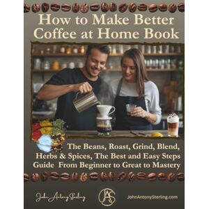 Sterling SME, John Antony How to Make Better Coffee at Home Book: The Beans, Roast, Grind, Blend, Herbs & Spices, The Best Easy Steps Guide From Beginner to Great to Mastery Sterling SME, John Antony How to Make Better Coffee at Home Book: The Beans, Roast, Grind, Blend, Herbs & Spices, The Best Easy Steps Guide From Beginner to Great to Mastery