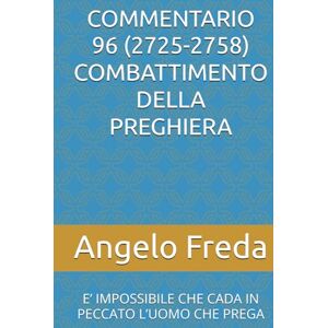 Freda, Angelo COMMENTARIO 96 (2725-2758) COMBATTIMENTO DELLA PREGHIERA: E’ IMPOSSIBILE CHE CADA IN PECCATO L’UOMO CHE PREGA (COMMENTARIO AL CATECHISMO DELLA CHIESA CATTOLICA) Freda, Angelo COMMENTARIO 96 (2725-2758) COMBATTIMENTO DELLA PREGHIERA: E’ IMPOSSIBILE CHE CADA IN PECCATO L’UOMO CHE PREGA (COMMENTARIO AL CATECHISMO DELLA CHIESA CATTOLICA)