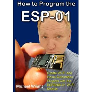 Wright, Michael How to Program the ESP-01: Create Wi-Fi and Home Automation Projects with the ESP8266-01 Wi-Fi Module Wright, Michael How to Program the ESP-01: Create Wi-Fi and Home Automation Projects with the ESP8266-01 Wi-Fi Module