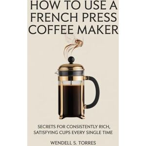 Torres, Wendell S HOW TO USE A FRENCH PRESS COFFEE MAKER: Secrets for Consistently Rich, Satisfying Cups Every Single Time Torres, Wendell S HOW TO USE A FRENCH PRESS COFFEE MAKER: Secrets for Consistently Rich, Satisfying Cups Every Single Time