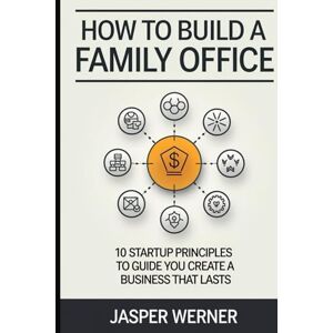 Werner, Jasper How To Build a Family Office: 10 Startup Principles to Guide You Create a Business That Lasts Werner, Jasper How To Build a Family Office: 10 Startup Principles to Guide You Create a Business That Lasts