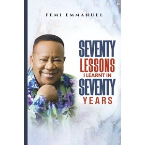 EMMANUEL, FEMI SEVENTY LESSONS I LEARNT IN SEVENTY YEARS EMMANUEL, FEMI SEVENTY LESSONS I LEARNT IN SEVENTY YEARS