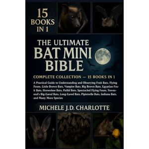 J.D CHARLOTTE, MICHELE THE ULTIMATE BAT MINI BIBLE: COMPLETE COLLECTION — 15 BOOKS IN 1: A Practical Guide to Understanding and Observing Fruit Bats, Flying Foxes, Little ... Fruit Bats, Horseshoe Bats, Pallid Bats J.D CHARLOTTE, MICHELE THE ULTIMATE BAT MINI BIBLE: COMPLETE COLLECTION — 15 BOOKS IN 1: A Practical Guide to Understanding and Observing Fruit Bats, Flying Foxes, Little ... Fruit Bats, Horseshoe Bats, Pallid Bats