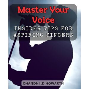 .D Howarth, Chandni Master Your Voice: Insider Tips for Aspiring Singers.: Unlock Your Vocal Potential: Proven Techniques and Strategies for Singing Success. .D Howarth, Chandni Master Your Voice: Insider Tips for Aspiring Singers.: Unlock Your Vocal Potential: Proven Techniques and Strategies for Singing Success.