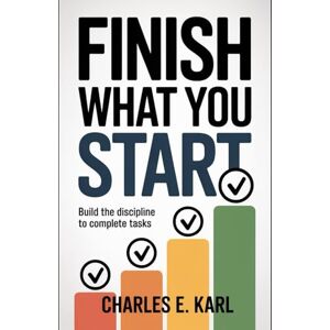 KARL, CHARLES E. FINISH WHAT YOU START: Build the Discipline to Complete Tasks KARL, CHARLES E. FINISH WHAT YOU START: Build the Discipline to Complete Tasks
