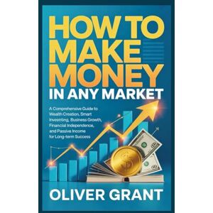 Grant, Oliver How to Make Money in any Market: A Comprehensive Guide to Wealth Creation, Smart Investing, Business Growth, Financial Independence, and Passive Income for Long-Term Success Grant, Oliver How to Make Money in any Market: A Comprehensive Guide to Wealth Creation, Smart Investing, Business Growth, Financial Independence, and Passive Income for Long-Term Success