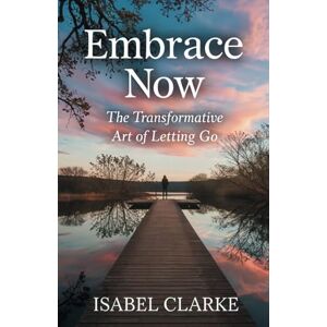 Clarke, Isabel Embrace Now: The Transformative Art of Letting Go: Unlock Joy, Peace, and Purpose by Living in the Present Moment Clarke, Isabel Embrace Now: The Transformative Art of Letting Go: Unlock Joy, Peace, and Purpose by Living in the Present Moment