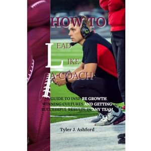 Ashford, Tyler J. How to lead like a coach: A guide to inspire growth, winning cultures and getting successful results in any team Ashford, Tyler J. How to lead like a coach: A guide to inspire growth, winning cultures and getting successful results in any team