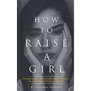 Morris, Aurora How to raise a girl: A Comprehensive and Actionable Guide to Help Your Daughter Along the Path to Adulthood Morris, Aurora How to raise a girl: A Comprehensive and Actionable Guide to Help Your Daughter Along the Path to Adulthood