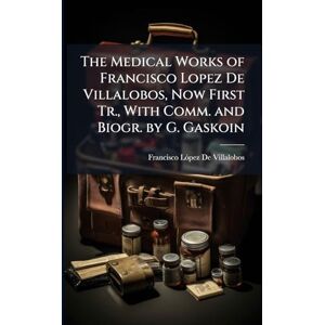 de Villalobos, Francisco Lã3pez The Medical Works of Francisco Lopez De Villalobos, Now First Tr., With Comm. and Biogr. by G. Gaskoin de Villalobos, Francisco Lã3pez The Medical Works of Francisco Lopez De Villalobos, Now First Tr., With Comm. and Biogr. by G. Gaskoin