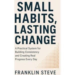 STEVE, FRANKLIN STEVE SMALL HABITS, LASTING CHANGE: A Practical System for Building Consistency and Creating Real Progress Every Day STEVE, FRANKLIN STEVE SMALL HABITS, LASTING CHANGE: A Practical System for Building Consistency and Creating Real Progress Every Day