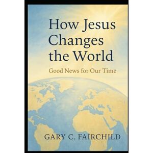 Fairchild, Gary C How Jesus Changes the World: Good News for Our Time Fairchild, Gary C How Jesus Changes the World: Good News for Our Time
