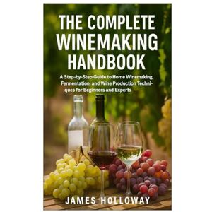 Holloway, James The Complete Winemaking Handbook: A Step-by-Step Guide to Home Winemaking, Fermentation, and Wine Production Techniques for Beginners and Experts Holloway, James The Complete Winemaking Handbook: A Step-by-Step Guide to Home Winemaking, Fermentation, and Wine Production Techniques for Beginners and Experts