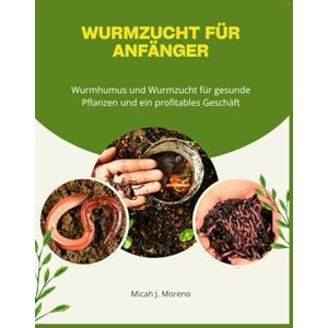 J. Moreno, Micah Wurmzucht für Anfänger: Wurmhumus und Wurmzucht für gesunde Pflanzen und ein profitables Geschäft J. Moreno, Micah Wurmzucht für Anfänger: Wurmhumus und Wurmzucht für gesunde Pflanzen und ein profitables Geschäft
