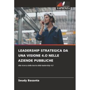 Basanta, Seudy LEADERSHIP STRATEGICA DA UNA VISIONE 4.O NELLE AZIENDE PUBBLICHE: Alla ricerca della teoria della leadership 4.0 Basanta, Seudy LEADERSHIP STRATEGICA DA UNA VISIONE 4.O NELLE AZIENDE PUBBLICHE: Alla ricerca della teoria della leadership 4.0