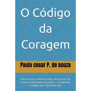 P. de souza, Paulo cesar O Código da Coragem: Como vencer o medo da crítica, da escassez, da morte, da exposição e da perda — e conquistar coragem, paz e liberdade real. P. de souza, Paulo cesar O Código da Coragem: Como vencer o medo da crítica, da escassez, da morte, da exposição e da perda — e conquistar coragem, paz e liberdade real.