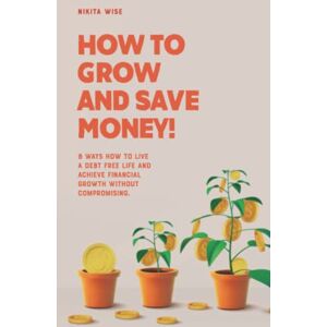Wise, Nikita How to Grow and Save Money!: 8 Ways How To Live A Debt Free Life And Achieve Financial Growth Without Compromising Wise, Nikita How to Grow and Save Money!: 8 Ways How To Live A Debt Free Life And Achieve Financial Growth Without Compromising