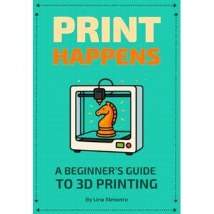 Almonte, Lina Print Happens: A Beginner's Guide to 3D Printing Almonte, Lina Print Happens: A Beginner's Guide to 3D Printing