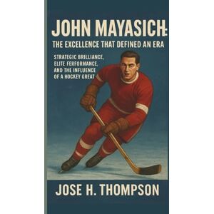 H. THOMPSON, JOSE JOHN MAYASICH: THE EXCELLENCE THAT DEFINED AN ERA: STRATEGIC BRILLIANCE, ELITE PERFORMANCE, AND THE INFLUENCE OF A HOCKEY GREAT H. THOMPSON, JOSE JOHN MAYASICH: THE EXCELLENCE THAT DEFINED AN ERA: STRATEGIC BRILLIANCE, ELITE PERFORMANCE, AND THE INFLUENCE OF A HOCKEY GREAT