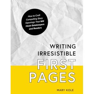Kole, Mary Writing Irresistible First Pages: How to Craft Compelling Story Openings That Hook Gatekeepers and Readers: 1 Kole, Mary Writing Irresistible First Pages: How to Craft Compelling Story Openings That Hook Gatekeepers and Readers: 1