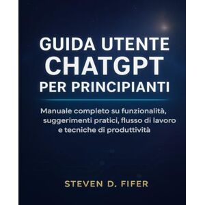 FIFER, STEVEN D. GUIDA UTENTE CHATGPT PER PRINCIPIANTI: Manuale completo su funzionalità, suggerimenti pratici, flusso di lavoro e tecniche di produttività FIFER, STEVEN D. GUIDA UTENTE CHATGPT PER PRINCIPIANTI: Manuale completo su funzionalità, suggerimenti pratici, flusso di lavoro e tecniche di produttività