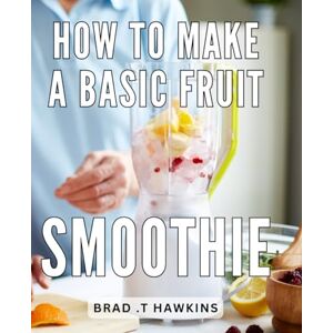 .T Hawkins, Brad How To Make A Basic Fruit Smoothie: Deliciously Simple Fruit Smoothie Recipes: Unleash Your Creativity in the Blender for a Healthy Lifestyle .T Hawkins, Brad How To Make A Basic Fruit Smoothie: Deliciously Simple Fruit Smoothie Recipes: Unleash Your Creativity in the Blender for a Healthy Lifestyle
